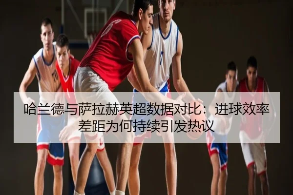 哈兰德与萨拉赫英超数据对比：进球效率差距为何持续引发热议